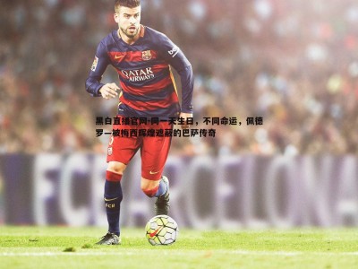 黑白直播官网-同一天生日，不同命运，佩德罗—被梅西辉煌遮蔽的巴萨传奇