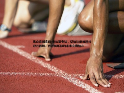 黑白直播官网-奥尔莫专访，坚信注册难题将迎刃而解，我对俱乐部的未来充满信心