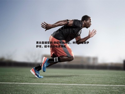 黑白直播官网-英超转会风云，利物浦瞄准伊萨克，纽卡追逐埃基蒂克