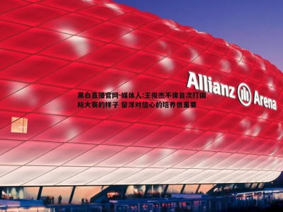 黑白直播官网-媒体人:王俊杰不像首次打国际大赛的样子 留洋对信心的培养很重要