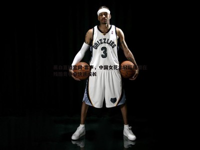 黑白直播官网-雷声，中国女花年轻队员要在残酷竞争中快速成长