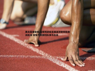 黑白直播官网-夏晓司邱彪自美返济即刻投身训练场 谢智杰同期归队参与合练