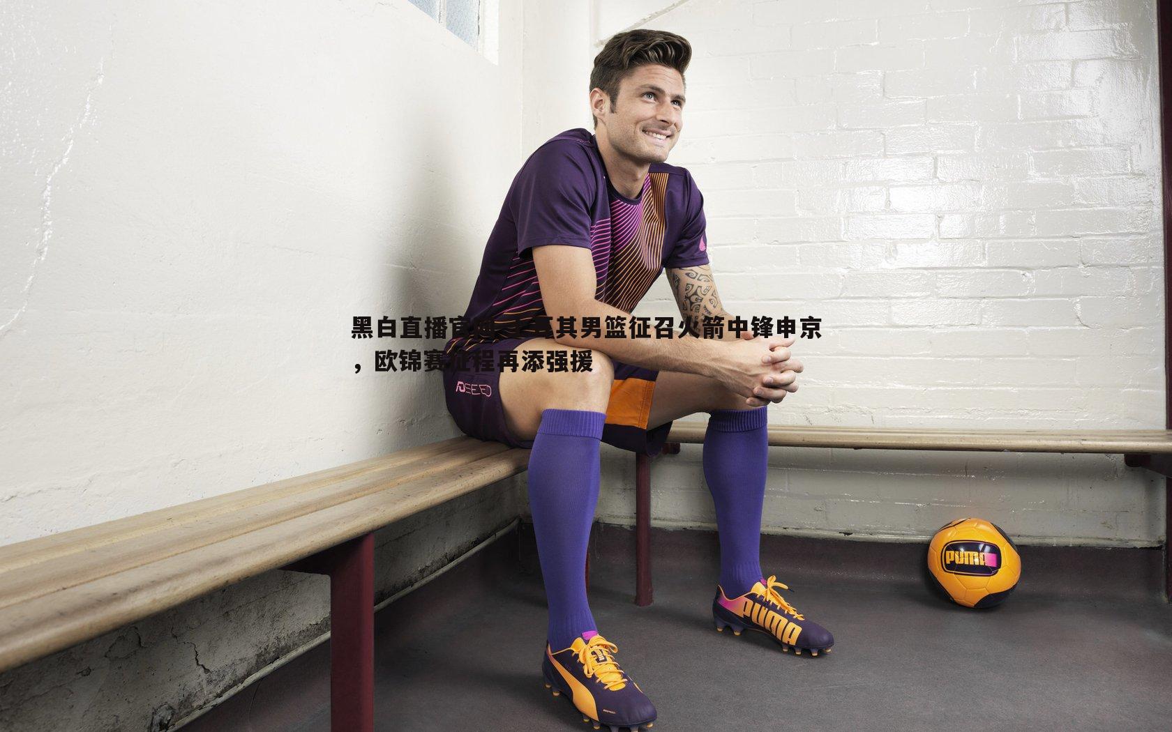 土耳其男篮征召火箭中锋申京,欧锦赛征程再添强援